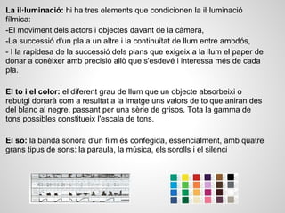 La il·luminació: hi ha tres elements que condicionen la il·luminació
fílmica:
-El moviment dels actors i objectes davant de la càmera,
-La successió d'un pla a un altre i la continuïtat de llum entre ambdós,
- I la rapidesa de la successió dels plans que exigeix a la llum el paper de
donar a conèixer amb precisió allò que s'esdevé i interessa més de cada
pla.
El to i el color: el diferent grau de llum que un objecte absorbeixi o
rebutgi donarà com a resultat a la imatge uns valors de to que aniran des
del blanc al negre, passant per una sèrie de grisos. Tota la gamma de
tons possibles constitueix l'escala de tons.
El so: la banda sonora d'un film és confegida, essencialment, amb quatre
grans tipus de sons: la paraula, la música, els sorolls i el silenci
 