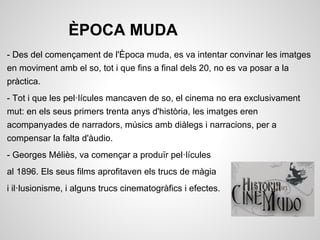 ÈPOCA MUDA
- Des del començament de l'Època muda, es va intentar convinar les imatges
en moviment amb el so, tot i que fins a final dels 20, no es va posar a la
pràctica.
- Tot i que les pel·lícules mancaven de so, el cinema no era exclusivament
mut: en els seus primers trenta anys d'història, les imatges eren
acompanyades de narradors, músics amb diàlegs i narracions, per a
compensar la falta d'àudio.
- Georges Méliès, va començar a produïr pel·lícules
al 1896. Els seus films aprofitaven els trucs de màgia
i il·lusionisme, i alguns trucs cinematogràfics i efectes.
 