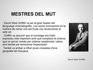 MESTRES DEL MUT
- David Wark Griffith va ser el gran fixador del
llenguatge cinematogràfic. Les seves innovacions en la
manera de narrar una pel.lícula van revolucionar el
setè art.
- Griffith va assumir que el muntatge era l'estri
expressiu més important amb què comptava el cinema;
que no servia només per ordenar seqüències i plans,
sinó també per emocionar l'espectador.
També va arribar a influir joves cineastes d'una
geografia tan llunyana.
David Wark Griffith
 
