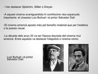 - Van destacar Sjöström, Stiller o Dreyer.
-A aquest cinema avantguardista hi contribuïren dos espanyols
importants: el cineasta Luis Buñuel i el pintor Salvador Dalí.
-El cinema americà aposta més pel benefici material que per l'estètica
o la poesia visual.
-La dècada dels anys 20 va ser l'època daurada del cinema mut
americà. Entre aquests va destacar l'slapstick o cinema còmic
Luis Buñuel i el pintor
Salvador Dalí.
 