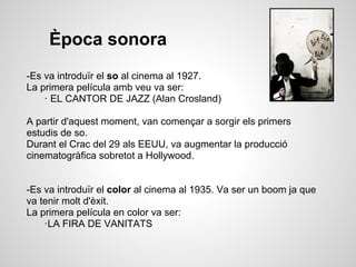 Època sonora
-Es va introduïr el so al cinema al 1927.
La primera película amb veu va ser:
· EL CANTOR DE JAZZ (Alan Crosland)
A partir d'aquest moment, van començar a sorgir els primers
estudis de so.
Durant el Crac del 29 als EEUU, va augmentar la producció
cinematogràfica sobretot a Hollywood.
-Es va introduïr el color al cinema al 1935. Va ser un boom ja que
va tenir molt d'èxit.
La primera película en color va ser:
·LA FIRA DE VANITATS
 