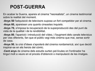 POST-GUERRA
En acabar la Guerra, apareix el cinema "neorealista", un cinema testimonial
sobre la realitat del moment.
-Anys 50 l'adquisició de televisors suposa un fort competidor per al cinema.
-Anys 60, apareixen uns quants cineastes inquiets.
-Anys 70, s'imposa la recuperació de la superproducció des del punt de
vista de la qualitat i de la rendibilitat.
-Anys 80, l'aparició i introducció del vídeo, i l'augment dels canals televisius
per vies diferents, fan que el públic vegi més cinema que mai, sense sortir
de casa.
-Anys 90, la crisi d'idees s'apoderà del cinema nordamericà; així que decidí
inspirar-se en els herois del còmic.
-Cent anys de cinema dels estudis surten pel.lícules on l'ordinador ha
tingut molt a veure en el procés d'obtenció o manipulació de les imatges.
 