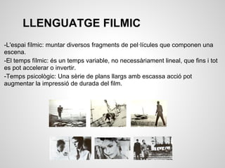 LLENGUATGE FILMIC
-L'espai fílmic: muntar diversos fragments de pel·lícules que componen una
escena.
-El temps fílmic: és un temps variable, no necessàriament lineal, que fins i tot
es pot accelerar o invertir.
-Temps psicològic: Una sèrie de plans llargs amb escassa acció pot
augmentar la impressió de durada del film.
 