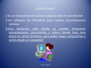 ¿Qué es Prezzi?
1-Es un mecanismo de acceso a páginas web en una intranet
2-Un software de Ofimática para realizar presentaciones
exitosas
3-Una aplicación web donde se pueden almacenar
presentaciones, documentos y videos (desde hace muy
poco) en varios formatos, para poder luego compartirlos y
verlos desde un navegador”
Marisa_Barrios
 