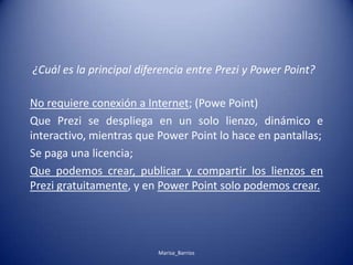 No requiere conexión a Internet; (Powe Point)
Que Prezi se despliega en un solo lienzo, dinámico e
interactivo, mientras que Power Point lo hace en pantallas;
Se paga una licencia;
Que podemos crear, publicar y compartir los lienzos en
Prezi gratuitamente, y en Power Point solo podemos crear.
¿Cuál es la principal diferencia entre Prezi y Power Point?
Marisa_Barrios
 
