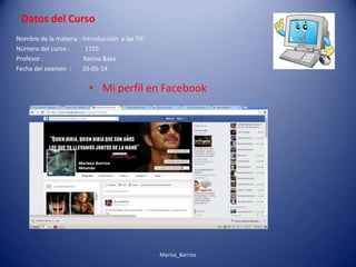 Datos del Curso
• Mi perfil en Facebook
Nombre de la materia : Introducción a las TIC
Número del curso : 1155
Profesor : Karina Báez
Fecha del examen : 20-05-14
Marisa_Barrios
 
