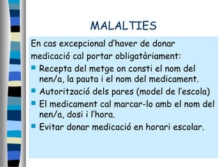 MALALTIES
En cas excepcional d’haver de donar
medicació cal portar:
 Recepta del metge on consti el nom
del nen/a, la pauta i el nom del
medicament.
 Autorització dels pares (model de
l’escola)
En cas excepcional d’haver de donar
medicació cal portar obligatòriament:
 Recepta del metge on consti el nom del
nen/a, la pauta i el nom del medicament.
 Autorització dels pares (model de l’escola)
 El medicament cal marcar-lo amb el nom del
nen/a, dosi i l’hora.
 Evitar donar medicació en horari escolar.
 