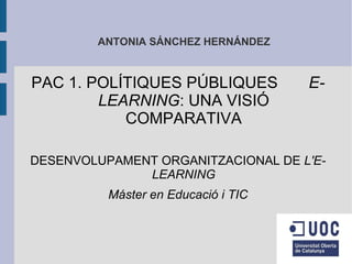ANTONIA SÁNCHEZ HERNÁNDEZ



PAC 1. POLÍTIQUES PÚBLIQUES          E-
        LEARNING: UNA VISIÓ
           COMPARATIVA

DESENVOLUPAMENT ORGANITZACIONAL DE L'E-
              LEARNING
          Máster en Educació i TIC
 