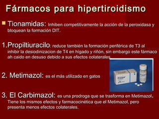 Fármacos para hipertiroidismoFármacos para hipertiroidismo
 TionamidasTionamidas:: Inhiben competitivamente la acción de la peroxidasa yInhiben competitivamente la acción de la peroxidasa y
bloquean la formación DIT.bloquean la formación DIT.
1.Propiltiuracilo1.Propiltiuracilo: reduce también la formación periférica de T3 al: reduce también la formación periférica de T3 al
inhibir la desiodinizacion de T4 en hígado y riñón, sin embargo este fármacoinhibir la desiodinizacion de T4 en hígado y riñón, sin embargo este fármaco
ah caido en desuso debido a sus efectos colateralesah caido en desuso debido a sus efectos colaterales..
2.2. Metimazol:Metimazol: es el más utilizado en gatoses el más utilizado en gatos
3.3. El Carbimazol:El Carbimazol: es una prodroga que se trasforma en Metimazoles una prodroga que se trasforma en Metimazol..
Tiene los mismos efectos y farmacocinética que el Metimazol, peroTiene los mismos efectos y farmacocinética que el Metimazol, pero
presenta menos efectos colaterales.presenta menos efectos colaterales.
 