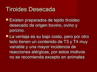 Tiroides DesecadaTiroides Desecada
 Existen preparados de tejido tiroideoExisten preparados de tejido tiroideo
desecado de origen bovino, ovino ydesecado de origen bovino, ovino y
porcino.porcino.
 La ventaja es su bajo costo, pero por otroLa ventaja es su bajo costo, pero por otro
lado tienen un contenido de T3 y T4 muylado tienen un contenido de T3 y T4 muy
variable y una mayor incidencia devariable y una mayor incidencia de
reacciones alérgicas, por estos motivosreacciones alérgicas, por estos motivos
no se recomienda excepto en animalesno se recomienda excepto en animales
 