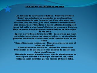 TARJETAS DE INTERFAZ DE RED Las tarjetas de interfaz de red (NICs - Network Interface Cards) son adaptadores instalados en un dispositivo, conectándolo de esta forma en red. Es el pilar en el que sustenta toda red local, y el único elemento imprescindible para enlazar dos ordenadores a buena velocidad (excepción hecha del cable y el software). Existen tarjetas para distintos tipos de redes. Las principales características de una tarjeta de red son : · Operan a nivel físico del modelo OSI : Las normas que rigen las tarjetas determinan sus características , y su circuitería gestiona muchas de las funciones de la comunicación en red como : * Especificaciones mecánicas : Tipos de conectores para el cable, por ejemplo. * Especificaciones eléctricas : definen los métodos de transmisión de la información y las señales de control para dicha transferencia. * Método de acceso al medio : es el tipo de algoritmo que se utiliza para acceder al cable que sostiene la red. Estos métodos están definidos por las normas 802.x del IEEE. 
