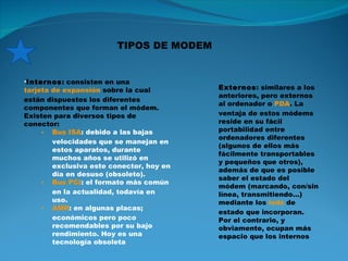 Internos : consisten en una  tarjeta de expansión  sobre la cual están dispuestos los diferentes componentes que forman el módem. Existen para diversos tipos de conector: Bus ISA : debido a las bajas velocidades que se manejan en estos aparatos, durante muchos años se utilizó en exclusiva este conector, hoy en día en desuso (obsoleto). Bus PCI : el formato más común en la actualidad, todavía en uso. AMR : en algunas placas; económicos pero poco recomendables por su bajo rendimiento. Hoy es una tecnología obsoleta Externos : similares a los anteriores, pero externos al ordenador o  PDA . La ventaja de estos módems reside en su fácil portabilidad entre ordenadores diferentes (algunos de ellos más fácilmente transportables y pequeños que otros), además de que es posible saber el estado del módem (marcando, con/sin línea, transmitiendo...) mediante los  leds  de estado que incorporan. Por el contrario, y obviamente, ocupan más espacio que los internos TIPOS DE MODEM 