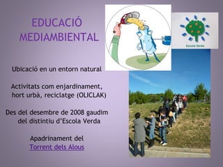 EDUCACIÓ 
MEDIAMBIENTAL 
Ubicació en un entorn natural 
Activitats com enjardinament, 
hort urbà, reciclatge (OLICLAK) 
Des del desembre de 2008 gaudim 
del distintiu d’Escola Verda 
Apadrinament del 
Torrent dels Alous 
 