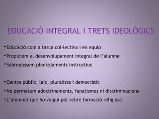 EDUCACIÓ INTEGRAL I TRETS IDEOLÒGICS 
-Educació com a tasca col·lectiva i en equip 
-Propiciem el desenvolupament integral de l’alumne 
-Sobrepassem plantejaments instructius 
-Centre públic, laic, pluralista i democràtic 
-No permetem adoctrinaments, fanatismes ni discriminacions 
-L’alumnat que ho vulgui pot rebre formació religiosa 
 
