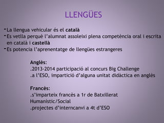 LLENGÜES 
-La llengua vehicular és el català 
-Es vetlla perquè l’alumnat assoleixi plena competència oral i escrita 
en català i castellà 
-Es potencia l’aprenentatge de llengües estrangeres 
Anglès: 
.2013-2014 participació al concurs Big Challenge 
.a l’ESO, impartició d’alguna unitat didàctica en anglès 
Francès: 
.s’imparteix francès a 1r de Batxillerat 
Humanístic/Social 
.projectes d’interncanvi a 4t d’ESO 
 