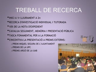 TREBALL DE RECERCA 
•INICI A 1r LLIURAMENT A 2n 
•RECERCA D'INVESTIGACIÓ INDIVIDUAL I TUTORADA 
•10% DE LA NOTA D'EXPEDIENT 
•S'AVALUA SEGUIMENT, MEMÒRIA I PRESENTACIÓ PÚBLICA 
•TASCA FONAMENTAL PER A LA FORMACIÓ 
•S'INCENTIVA LA PRESENTACIÓ A PREMIS EXTERNS: 
oPREMI MIQUEL SEGURA DE L’AJUNTAMENT 
oPREMIS DE LA UPC 
oPREMIS ARGÓ DE LA UAB 
 