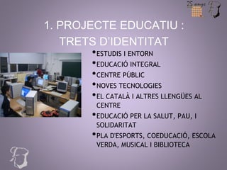 1. PROJECTE EDUCATIU : 
TRETS D’IDENTITAT 
•ESTUDIS I ENTORN 
•EDUCACIÓ INTEGRAL 
•CENTRE PÚBLIC 
•NOVES TECNOLOGIES 
•EL CATALÀ I ALTRES LLENGÜES AL 
CENTRE 
•EDUCACIÓ PER LA SALUT, PAU, I 
SOLIDARITAT 
•PLA D'ESPORTS, COEDUCACIÓ, ESCOLA 
VERDA, MUSICAL I BIBLIOTECA 
 