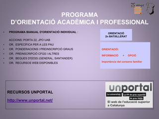 PROGRAMA 
D’ORIENTACIÓ ACADÈMICA I PROFESSIONAL 
• PROGRAMA BIANUAL D'ORIENTACIÓ INDIVIDUAL : 
ACCIONS: PORTA 22, JPO UAB 
• OR. ESPECÍFICA PER A LES PAU 
• OR. PONDERACIONS I PREINSCRIPCIÓ GRAUS 
• OR. PREINSCRIPCIÓ CFGS I ALTRES 
• OR. BEQUES D'EESS (GENERAL, SANTANDER) 
• OR. RECURSOS WEB DISPONIBLES 
RECURSOS UNPORTAL 
http://www.unportal.net/ 
ORIENTACIÓ 
2n BATXILLERAT 
ORIENTACIÓ: 
INFORMACIÓ + OPCIÓ 
Importància del consens familiar 
 