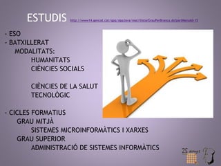 ESTUDIS http://www14.gencat.cat/qpq/AppJava/real/llistarGrauPerBranca.do?partMenuId=15 
- ESO 
- BATXILLERAT 
MODALITATS: 
HUMANITATS 
CIÈNCIES SOCIALS 
CIÈNCIES DE LA SALUT 
TECNOLÒGIC 
- CICLES FORMATIUS 
GRAU MITJÀ 
SISTEMES MICROINFORMÀTICS I XARXES 
GRAU SUPERIOR 
ADMINISTRACIÓ DE SISTEMES INFORMÀTICS 
 