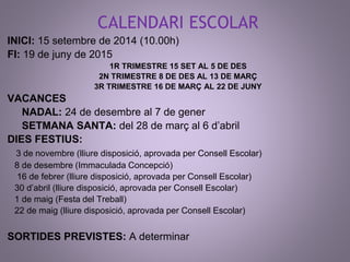 CALENDARI ESCOLAR 
INICI: 15 setembre de 2014 (10.00h) 
FI: 19 de juny de 2015 
1R TRIMESTRE 15 SET AL 5 DE DES 
2N TRIMESTRE 8 DE DES AL 13 DE MARÇ 
3R TRIMESTRE 16 DE MARÇ AL 22 DE JUNY 
VACANCES 
NADAL: 24 de desembre al 7 de gener 
SETMANA SANTA: del 28 de març al 6 d’abril 
DIES FESTIUS: 
3 de novembre (lliure disposició, aprovada per Consell Escolar) 
8 de desembre (Immaculada Concepció) 
16 de febrer (lliure disposició, aprovada per Consell Escolar) 
30 d’abril (lliure disposició, aprovada per Consell Escolar) 
1 de maig (Festa del Treball) 
22 de maig (lliure disposició, aprovada per Consell Escolar) 
SORTIDES PREVISTES: A determinar 
 