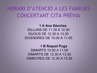 HORARI D’ATENCIÓ A LES FAMÍLIES 
CONCERTANT CITA PRÈVIA 
1 A Ana Sánchez 
DILLUNS DE 11.30 A 12.30 
DIJOUS DE 12.30 A 13.30 
DIVENDRES DE 10.00 A 11.00 
1 B Raquel Puga 
DIMARTS 10.00 A 11.00 
DIMARTS DE 12.30 A 13.30 
DIMECRES DE 12.30 A 13.30 
