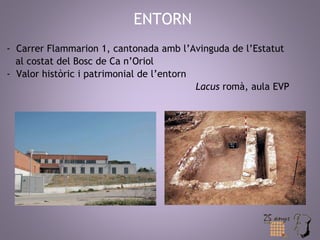 ENTORN 
- Carrer Flammarion 1, cantonada amb l’Avinguda de l’Estatut 
al costat del Bosc de Ca n’Oriol 
- Valor històric i patrimonial de l’entorn 
Lacus romà, aula EVP 
 