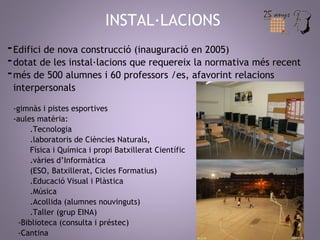 INSTAL·LACIONS 
-Edifici de nova construcció (inauguració en 2005) 
-dotat de les instal·lacions que requereix la normativa més recent 
-més de 500 alumnes i 60 professors /es, afavorint relacions 
interpersonals 
-gimnàs i pistes esportives 
-aules matèria: 
.Tecnologia 
.laboratoris de Ciències Naturals, 
Física i Química i propi Batxillerat Científic 
.vàries d’Informàtica 
(ESO, Batxillerat, Cicles Formatius) 
.Educació Visual i Plàstica 
.Música 
.Acollida (alumnes nouvinguts) 
.Taller (grup EINA) 
-Biblioteca (consulta i préstec) 
-Cantina 
 