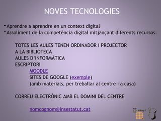 NOVES TECNOLOGIES 
-Aprendre a aprendre en un context digital 
-Assoliment de la competència digital mitjançant diferents recursos: 
TOTES LES AULES TENEN ORDINADOR I PROJECTOR 
A LA BIBLIOTECA 
AULES D’INFORMÀTICA 
ESCRIPTORI 
MOODLE 
SITES DE GOOGLE (exemple) 
(amb materials, per treballar al centre i a casa) 
CORREU ELECTRÒNIC AMB EL DOMINI DEL CENTRE 
nomcognom@insestatut.cat 
 