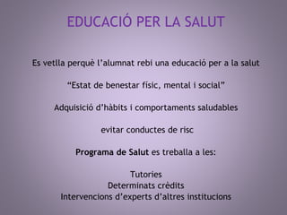 EDUCACIÓ PER LA SALUT 
Es vetlla perquè l’alumnat rebi una educació per a la salut 
“Estat de benestar físic, mental i social” 
Adquisició d’hàbits i comportaments saludables 
evitar conductes de risc 
Programa de Salut es treballa a les: 
Tutories 
Determinats crèdits 
Intervencions d’experts d’altres institucions 
 