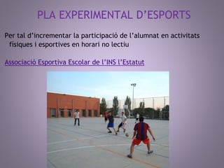 PLA EXPERIMENTAL D’ESPORTS 
Per tal d’incrementar la participació de l’alumnat en activitats 
físiques i esportives en horari no lectiu 
Associació Esportiva Escolar de l’INS l’Estatut 
 