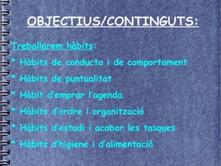 OBJECTIUS/CONTINGUTS:
Treballarem hàbits:
* Hàbits de conducta i de comportament
* Hàbits de puntualitat
* Hàbit d’emprar l’agenda
* Hàbits d’ordre i organització
* Hàbits d’estudi i acabar les tasques
* Hàbits d’higiene i d’alimentació
 