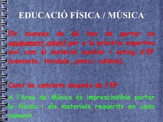 EDUCACIÓ FÍSICA / MÚSICA
Els alumnes de 6è han de portar un
equipament adient per a la pràctica esportiva
així com el material auxiliar i estoig d'EF
(camiseta, tovallola, pinta i colònia).
Canvi de camiseta després de l'EF
A l'àrea de Música és imprescindible portar
la flauta i els materials requerits en cada
moment.
 