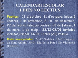 CALENDARI ESCOLAR
I DIES NO LECTIUS
Festius: 12 d'octubre, 31 d'octubre (elecció
centre), 1 de novembre, 6 i 8 de desembre,
27 de febrer (elecció centre), 28 de febrer, 1
de març, 1 de maig. 23/12-08/01 (ambdós
inclosos) Nadal. 13/04-23/04 (AI) Pasqua.
Dates assenyalades: 22-12 Nadales, 16-01 Fogueró
de Sant Antoni, 30-01 Dia de la Pau i No Violència
(DENIP).
 