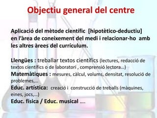 Objectiu general del centre
Aplicació del mètode científic [hipotètico-deductiu]
en l’àrea de coneixement del medi i relacionar-ho amb
les altres àrees del currículum.
Llengües : treballar textos científics (lectures, redacció de
textos científics o de laboratori , comprensió lectora…)
Matemàtiques : mesures, càlcul, volums, densitat, resolució de
problemes,…
Educ. artística: creació i construcció de treballs (màquines,
eines, jocs,…)

Educ. física / Educ. musical ….

 