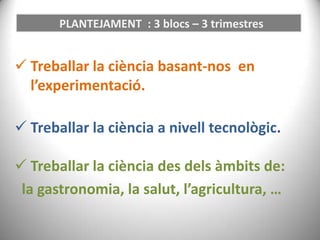 PLANTEJAMENT : 3 blocs – 3 trimestres

 Treballar la ciència basant-nos en
l’experimentació.
 Treballar la ciència a nivell tecnològic.

 Treballar la ciència des dels àmbits de:
la gastronomia, la salut, l’agricultura, …

 