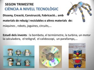 SEGON TRIMESTRE

CIÈNCIA A NIVELL TECNOLÒGIC
Disseny, Creació, Construcció, Fabricació… amb

materials de rebuig i reciclables o altres materials de:
màquines , robots, joguines, circuits,...
Estudi dels invents : la bombeta, el termòmetre, la turbina, un motor
la calculadora, el telègraf, el calidoscopi, un parallamps,...

 