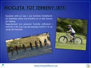 Equipats amb un casc i una bicicleta treballarem
les habilitats sobre una bicicleta en un dels boscos
de l’alberg.
Seguidament ens posarem l’armilla reflectant i
sortirem a fer una ruta pel passeig marítim i la via
verda del Vendrell.
www.tempsdelleure.cat
 