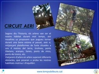 Segons diu l'historia, els arbres van ser el
nostre hàbitat durant mot temps, així
nosaltres us proposem que pugueu tornar
durant una bona estona al passat, això si,
mitjançant plataformes de fusta situades a
uns 4 metres del terra, tirolines, ponts
tibetans, aranyes, lianes, ponts de mico,
ponts de troncs, etc.
Viatjarem d'arbre en arbre superant diferents
obstacles, que posaran a proba les nostres
habilitats motrius i d'equilibri.
www.tempsdelleure.cat
 