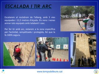 Escalarem al rocòdrom de l’alberg, amb 3 vies
equipades i 12,5 metres d’alçada. Els nens i nenes
aniran tots equipats amb talabard i casc.
Per fer tir amb arc, estarem a la zona específica
per l’activitat, senyalitzada i protegida, fet que la
fa 100% segura.
www.tempsdelleure.cat
 