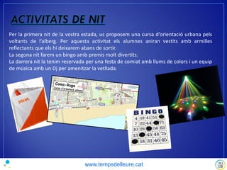 Per la primera nit de la vostra estada, us proposem una cursa d’orientació urbana pels
voltants de l’alberg. Per aquesta activitat els alumnes aniran vestits amb armilles
reflectants que els hi deixarem abans de sortir.
La segona nit farem un bingo amb premis molt divertits.
La darrera nit la tenim reservada per una festa de comiat amb llums de colors i un equip
de música amb un Dj per amenitzar la vetllada.
www.tempsdelleure.cat
 