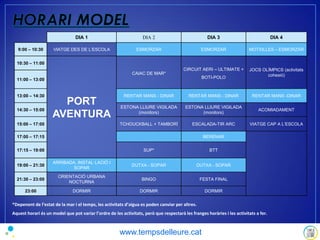*Depenent de l’estat de la mar i el temps, les activitats d’aigua es poden canviar per altres.
Aquest horari és un model que pot variar l’ordre de les activitats, però que respectarà les franges horàries i les activitats a fer.
DIA 1 DIA 2 DIA 3 DIA 4
9:00 – 10:30 VIATGE DES DE L’ESCOLA ESMORZAR ESMORZAR MOTXILLES – ESMORZAR
10:30 – 11:00
PORT
AVENTURA
CAIAC DE MAR*
CIRCUIT AERI – ULTIMATE +
BOTI-POLO
JOCS OLÍMPICS (activitats
cohesió)
11:00 – 13:00
13:00 – 14:30 RENTAR MANS - DINAR RENTAR MANS - DINAR RENTAR MANS -DINAR
14:30 – 15:00
ESTONA LLIURE VIGILADA
(monitors)
ESTONA LLIURE VIGILADA
(monitors)
ACOMIADAMENT
15:00 – 17:00 TCHOUCKBALL + TAMBORÍ ESCALADA-TIR ARC VIATGE CAP A L’ESCOLA
17:00 – 17:15 BERENAR
17:15 – 19:00 SUP* BTT
19:00 – 21:30
ARRIBADA, INSTAL·LACIÓ I
SOPAR
DUTXA - SOPAR DUTXA - SOPAR
21:30 – 23:00
ORIENTACIÓ URBANA
NOCTURNA
BINGO FESTA FINAL
23:00 DORMIR DORMIR DORMIR
www.tempsdelleure.cat
 