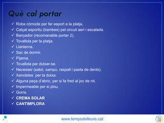  Roba còmode per fer esport a la platja.
 Calçat esportiu (bambes) pel circuit aeri i escalada.
 Banyador (recomanable portar 2).
 Tovallola per la platja.
 Llanterna.
 Sac de dormir.
 Pijama.
 Tovallola per dutxar-se.
 Necesser (sabó, xampú, raspall i pasta de dents).
 Xancletes per la dutxa.
 Alguna peça d’abric, per si fa fred al joc de nit.
 Impermeable per si plou.
 Gorra.
 CREMA SOLAR
 CANTIMPLORA
www.tempsdelleure.cat
 
