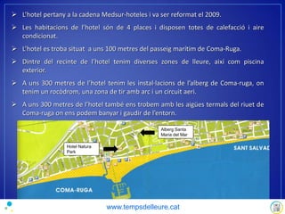 L’hotel pertany a la cadena Medsur-hoteles i va ser reformat el 2009.
 Les habitacions de l’hotel són de 4 places i disposen totes de calefacció i aire
condicionat.
 L’hotel es troba situat a uns 100 metres del passeig marítim de Coma-Ruga.
 Dintre del recinte de l’hotel tenim diverses zones de lleure, així com piscina
exterior.
 A uns 300 metres de l’hotel tenim les instal·lacions de l’alberg de Coma-ruga, on
tenim un rocòdrom, una zona de tir amb arc i un circuit aeri.
 A uns 300 metres de l’hotel també ens trobem amb les aigües termals del riuet de
Coma-ruga on ens podem banyar i gaudir de l’entorn.
Alberg Santa
Maria del Mar
Hotel Natura
Park
www.tempsdelleure.cat
 