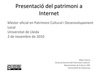 Presentació del patrimoni a
Internet
Albert Sierra
Direcció General del Patrimoni Cultural
Departament de Cultura i MC
Generalitat de Catalunya
Màster oficial en Patrimoni Cultural i Desenvolupament
Local
Universitat de Lleida
2 de novembre de 2010
 