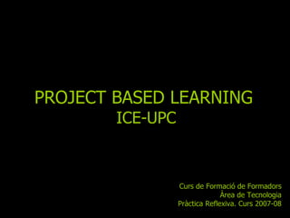 PROJECT BASED LEARNING   ICE-UPC Curs de Formació de Formadors Àrea de Tecnologia Pràctica Reflexiva. Curs 2007-08 