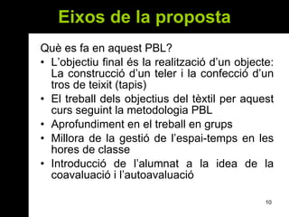 Eixos  de la proposta Què es fa en aquest PBL? L’objectiu final és la realització d’un objecte: La construcció d’un teler i la confecció d’un tros de teixit (tapis) El treball dels objectius del tèxtil per aquest curs seguint la metodologia PBL Aprofundiment en el treball en grups  Millora de la gestió de l’espai-temps en les hores de classe Introducció de l’alumnat a la idea de la coavaluació i l’autoavaluació 