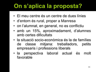 On s’aplica la proposta? El meu centre és un centre de dues línies d’entorn és rural, proper a Manresa on l’alumnat, en general, no es conflictiu amb un 15%, aproximadament, d’alumnes amb certes dificultats la situació socio-econòmica és la de famílies de classe mitjana: treballadors, petits empresaris i professions liberals la perspectiva laboral actual és molt favorable 