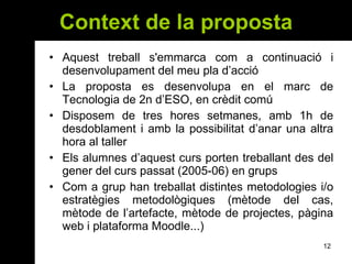 Context de la proposta Aquest treball s'emmarca com a continuació i desenvolupament del meu pla d’acció La proposta es desenvolupa en el marc de Tecnologia de 2n d’ESO, en crèdit comú Disposem de tres hores setmanes, amb 1h de desdoblament i amb la possibilitat d’anar una altra hora al taller Els alumnes d’aquest curs porten treballant des del gener del curs passat (2005-06) en grups Com a grup han treballat distintes metodologies i/o estratègies metodològiques (mètode del cas, mètode de l’artefacte, mètode de projectes, pàgina web i plataforma Moodle...) 