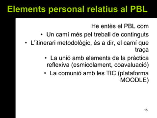 Elements personal relatius al PBL   He entès el PBL com Un camí més pel treball de continguts L’itinerari metodològic, és a dir, el camí que traça La unió amb elements de la pràctica reflexiva (esmicolament, coavaluació) La comunió amb les TIC (plataforma MOODLE) 