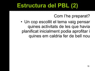 Estructura del PBL (2) Com l’he preparat? Un cop escollit el tema vaig pensar quines activitats de les que havia planificat inicialment podia aprofitar i quines em caldria fer de bell nou 
